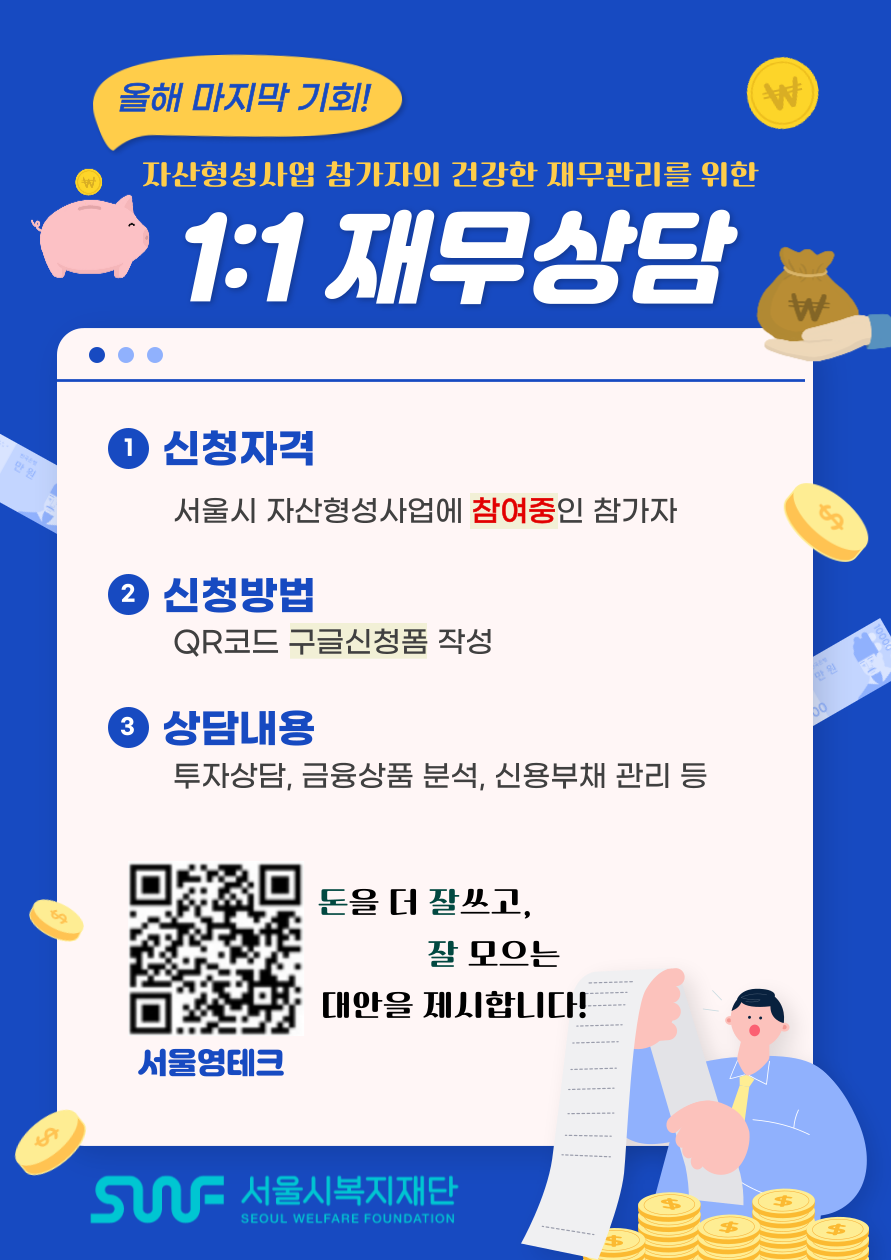 올해 마지막 기회! 자산형성사업 참가자의 건강한 재무관리를 위한 1:1 재무상담 1. 신청자격 - 서울시 자산형성사업에 참여중인 참가자 2. 신청방법 - QR코드 구글신청폼 작성 3. 상담내용 - 투자상담, 금융상품 분석, 신용부채 관리 등 서울영테크 QR코드 이미지 돈을 더 잘쓰고, 잘 모으는 대안을 제시합니다! SWF 서울시복지재단 SEOUL WELFARE FOUNDATION