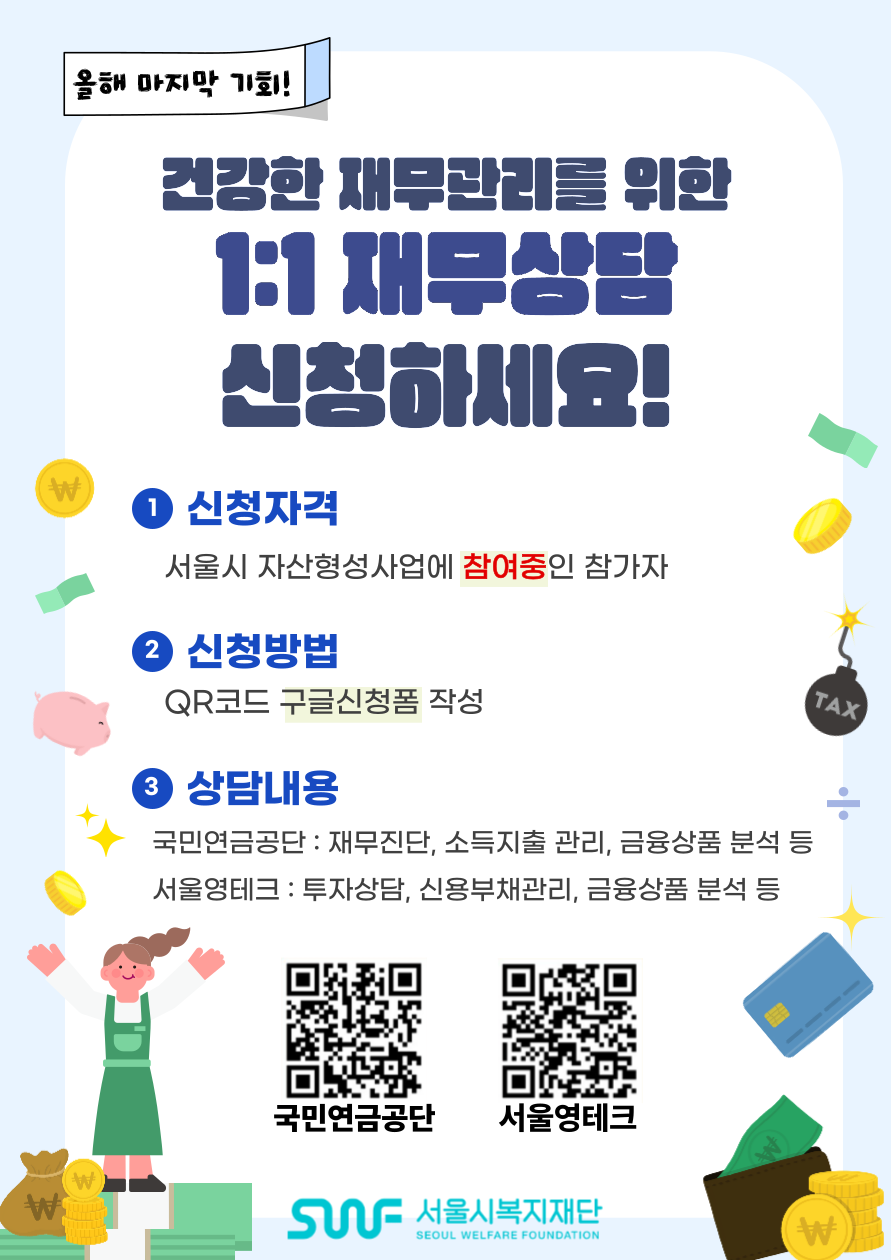 올해 마지막 기회! 건강한 재무관리를 위한 1:1 재무상담 신청하세요! 1. 신청자격 - 서울시 자산형성사업에 참여중인 참가자 2. 신청방법 - QR코드 구글신청폼 작성 3. 상담내용 - 국민연금공단: 재무진단, 소득지출관리 금융상품 분석 등 / 서울영테크 : 투자상담, 신용부채관리, 금융상품분석 등 국민연금공단 QR코드 이미지 서울영테크 QR코드 이미지 SWF 서울시복지재단 SEOUL WELFARE FOUNDATION